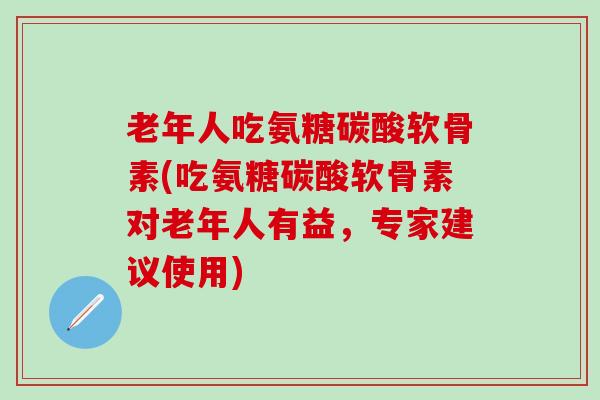 老年人吃氨糖碳酸软骨素(吃氨糖碳酸软骨素对老年人有益，专家建议使用)-第1张图片-氨糖科普网
