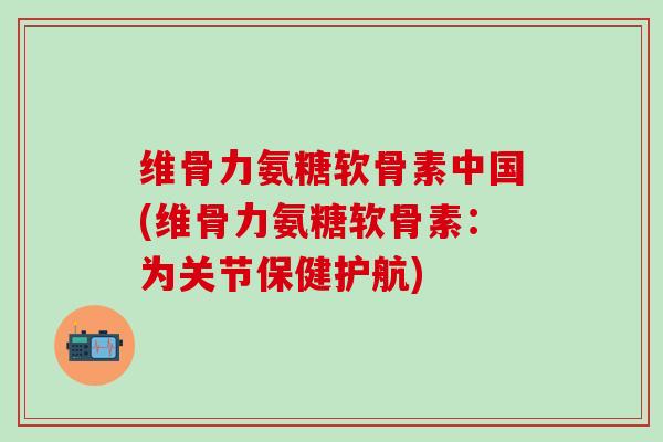 维骨力氨糖软骨素中国(维骨力氨糖软骨素：为关节保健护航)-第1张图片-氨糖科普网