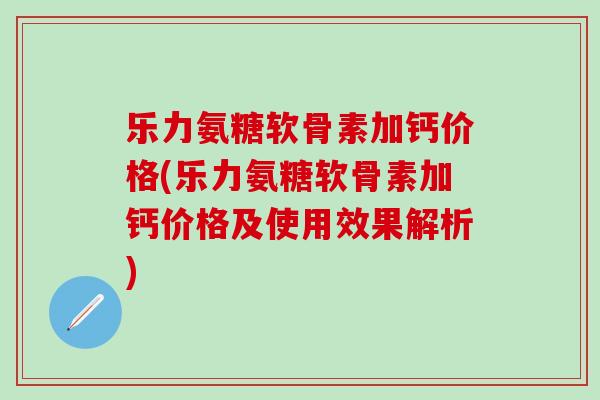 乐力氨糖软骨素加钙价格(乐力氨糖软骨素加钙价格及使用效果解析)-第1张图片-氨糖科普网