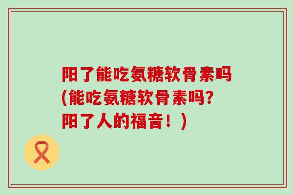 阳了能吃氨糖软骨素吗(能吃氨糖软骨素吗?阳了人的福音!)-第1张图片-氨糖科普网 阳了能吃氨糖软骨素吗(能吃氨糖软骨素吗?阳了人的福音!)-第1张图片-氨糖科普网