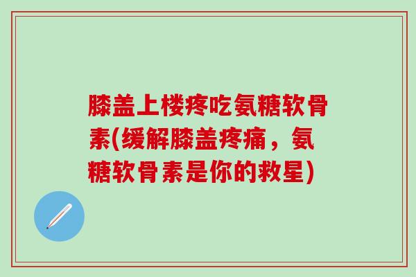 膝盖上楼疼吃氨糖软骨素(缓解膝盖疼痛，氨糖软骨素是你的救星)-第1张图片-氨糖科普网