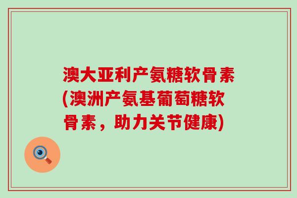 澳大亚利产氨糖软骨素(澳洲产氨基葡萄糖软骨素，助力关节健康)-第1张图片-氨糖科普网