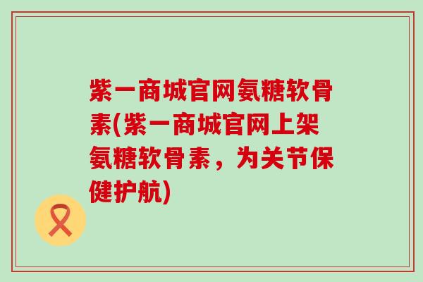 紫一商城官网氨糖软骨素(紫一商城官网上架氨糖软骨素，为关节保健护航)-第1张图片-氨糖科普网