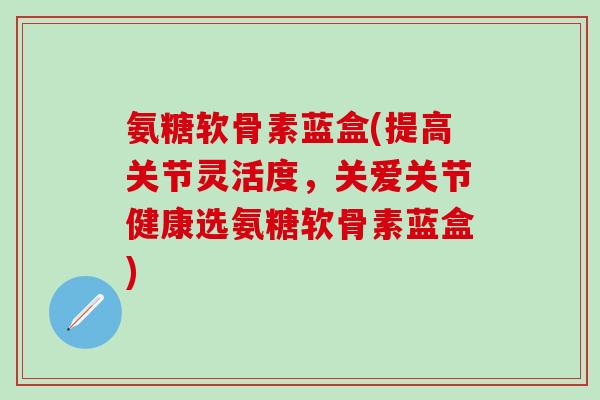 氨糖软骨素蓝盒(提高关节灵活度,关爱关节健康选氨糖软骨素蓝盒)-第1张图片-氨糖科普网 氨糖软骨素蓝盒(提高关节灵活度,关爱关节健康选氨糖软骨素蓝盒)-第1张图片-氨糖科普网