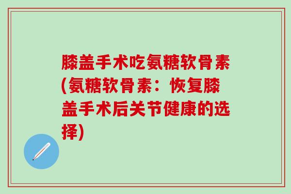 膝盖手术吃氨糖软骨素(氨糖软骨素：恢复膝盖手术后关节健康的选择)-第1张图片-氨糖科普网