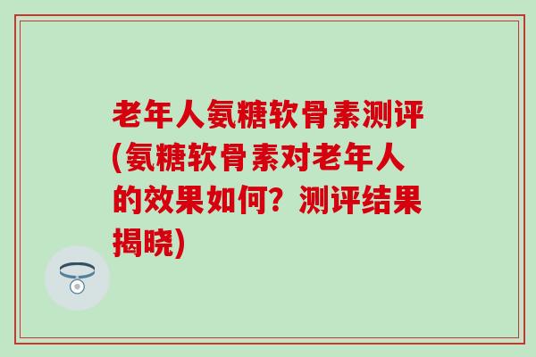 老年人氨糖软骨素测评(氨糖软骨素对老年人的效果如何?测评结果揭晓)-第1张图片-氨糖科普网 老年人氨糖软骨素测评(氨糖软骨素对老年人的效果如何?测评结果揭晓)-第1张图片-氨糖科普网