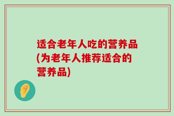 适合老年人吃的营养品(为老年人推荐适合的营养品)-第1张图片-氨糖科普网
