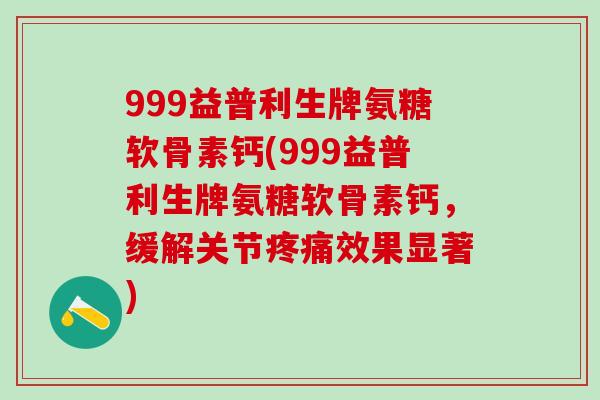 999益普利生牌氨糖软骨素钙(999益普利生牌氨糖软骨素钙,缓解关节疼痛效果显著)-第1张图片-氨糖科普网 999益普利生牌氨糖软骨素钙(999益普利生牌氨糖软骨素钙,缓解关节疼痛效果显著)-第1张图片-氨糖科普网