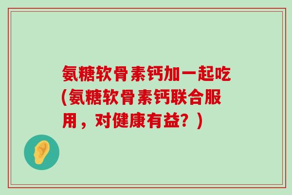 氨糖软骨素钙加一起吃(氨糖软骨素钙联合服用,对健康有益?)-第1张图片-氨糖科普网 氨糖软骨素钙加一起吃(氨糖软骨素钙联合服用,对健康有益?)-第1张图片-氨糖科普网
