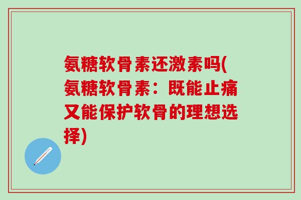 氨糖软骨素还激素吗(氨糖软骨素：既能止痛又能保护软骨的理想选择)-第1张图片-氨糖科普网