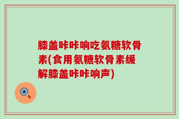 膝盖咔咔响吃氨糖软骨素(食用氨糖软骨素缓解膝盖咔咔响声)-第1张图片-氨糖科普网 膝盖咔咔响吃氨糖软骨素(食用氨糖软骨素缓解膝盖咔咔响声)-第1张图片-氨糖科普网