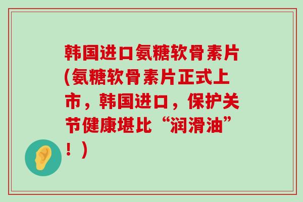 韩国进口氨糖软骨素片(氨糖软骨素片正式上市,韩国进口,保护关节健康堪比“润滑油”!)-第1张图片-氨糖科普网 韩国进口氨糖软骨素片(氨糖软骨素片正式上市,韩国进口,保护关节健康堪比“润滑油”!)-第1张图片-氨糖科普网