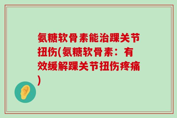 氨糖软骨素能治踝关节扭伤(氨糖软骨素:有效缓解踝关节扭伤疼痛)-第1张图片-氨糖科普网 氨糖软骨素能治踝关节扭伤(氨糖软骨素:有效缓解踝关节扭伤疼痛)-第1张图片-氨糖科普网