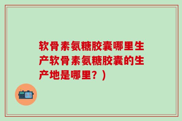 软骨素氨糖胶囊哪里生产软骨素氨糖胶囊的生产地是哪里？)-第1张图片-氨糖科普网