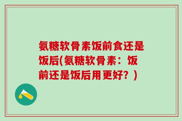 氨糖软骨素饭前食还是饭后(氨糖软骨素:饭前还是饭后用更好?)-第1张图片-氨糖科普网 氨糖软骨素饭前食还是饭后(氨糖软骨素:饭前还是饭后用更好?)-第1张图片-氨糖科普网