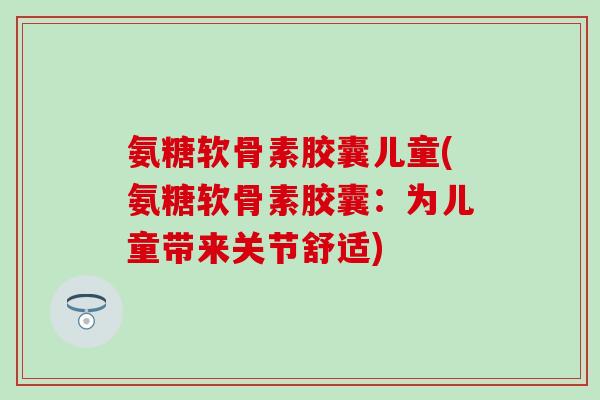氨糖软骨素胶囊儿童(氨糖软骨素胶囊:为儿童带来关节舒适)-第1张图片-氨糖科普网 氨糖软骨素胶囊儿童(氨糖软骨素胶囊:为儿童带来关节舒适)-第1张图片-氨糖科普网