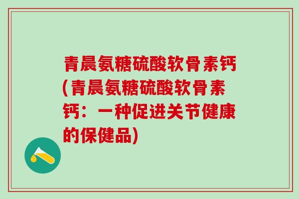 青晨氨糖硫酸软骨素钙(青晨氨糖硫酸软骨素钙:一种促进关节健康的保健品)-第1张图片-氨糖科普网 青晨氨糖硫酸软骨素钙(青晨氨糖硫酸软骨素钙:一种促进关节健康的保健品)-第1张图片-氨糖科普网