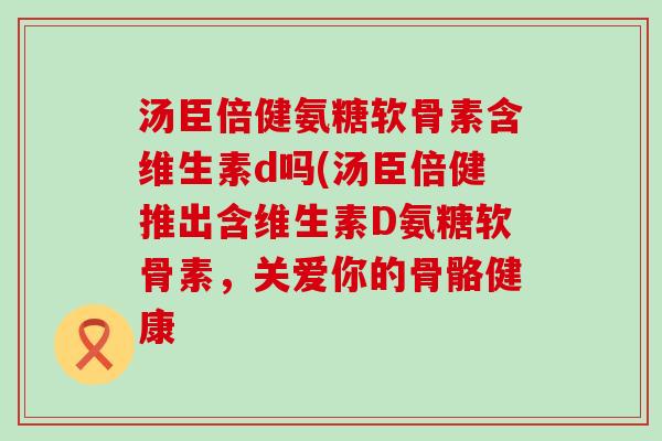 汤臣倍健氨糖软骨素含维生素d吗(汤臣倍健推出含维生素D氨糖软骨素,关爱你的骨骼健康-第1张图片-氨糖科普网 汤臣倍健氨糖软骨素含维生素d吗(汤臣倍健推出含维生素D氨糖软骨素,关爱你的骨骼健康-第1张图片-氨糖科普网