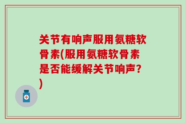 关节有响声服用氨糖软骨素(服用氨糖软骨素是否能缓解关节响声?)-第1张图片-氨糖科普网 关节有响声服用氨糖软骨素(服用氨糖软骨素是否能缓解关节响声?)-第1张图片-氨糖科普网