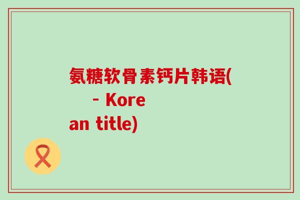 氨糖软骨素钙片韩语( - Korean title)-第1张图片-氨糖科普网 氨糖软骨素钙片韩语( - Korean title)-第1张图片-氨糖科普网