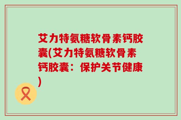艾力特氨糖软骨素钙胶囊(艾力特氨糖软骨素钙胶囊：保护关节健康)-第1张图片-氨糖科普网