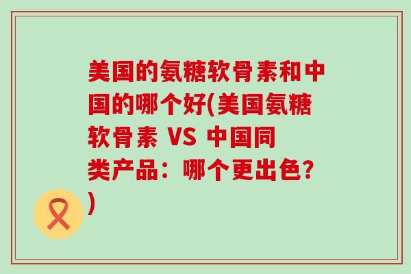 美国的氨糖软骨素和中国的哪个好(美国氨糖软骨素 VS 中国同类产品：哪个更出色？)-第1张图片-氨糖科普网