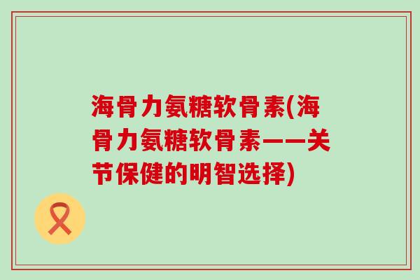 海骨力氨糖软骨素(海骨力氨糖软骨素——关节保健的明智选择)-第1张图片-氨糖科普网 海骨力氨糖软骨素(海骨力氨糖软骨素——关节保健的明智选择)-第1张图片-氨糖科普网