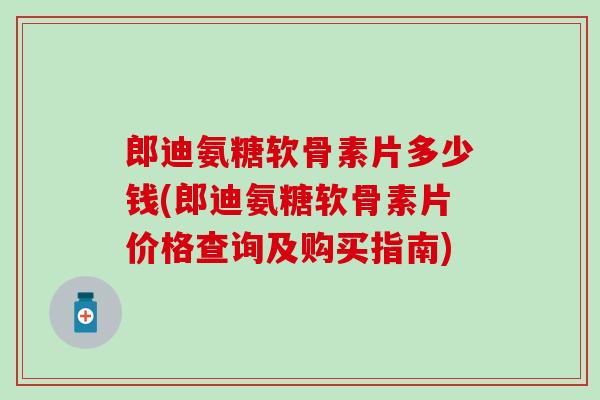 郎迪氨糖软骨素片多少钱(郎迪氨糖软骨素片价格查询及购买指南)-第1张图片-氨糖科普网