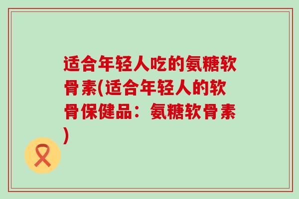 适合年轻人吃的氨糖软骨素(适合年轻人的软骨保健品：氨糖软骨素)-第1张图片-氨糖科普网