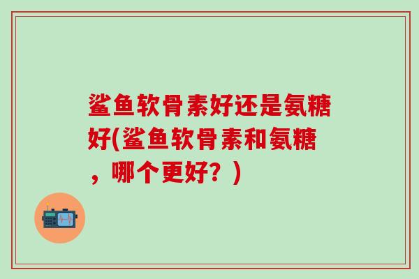 鲨鱼软骨素好还是氨糖好(鲨鱼软骨素和氨糖,哪个更好?)-第1张图片-氨糖科普网 鲨鱼软骨素好还是氨糖好(鲨鱼软骨素和氨糖,哪个更好?)-第1张图片-氨糖科普网