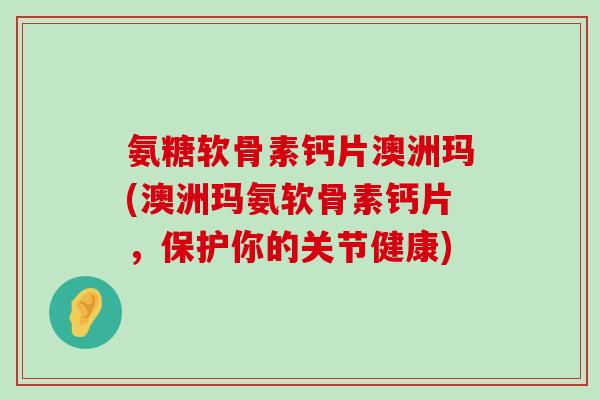 氨糖软骨素钙片澳洲玛(澳洲玛氨软骨素钙片，保护你的关节健康)-第1张图片-氨糖科普网
