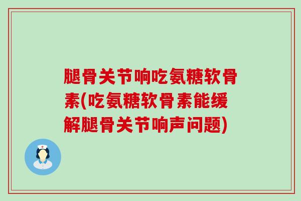 腿骨关节响吃氨糖软骨素(吃氨糖软骨素能缓解腿骨关节响声问题)-第1张图片-氨糖科普网 腿骨关节响吃氨糖软骨素(吃氨糖软骨素能缓解腿骨关节响声问题)-第1张图片-氨糖科普网