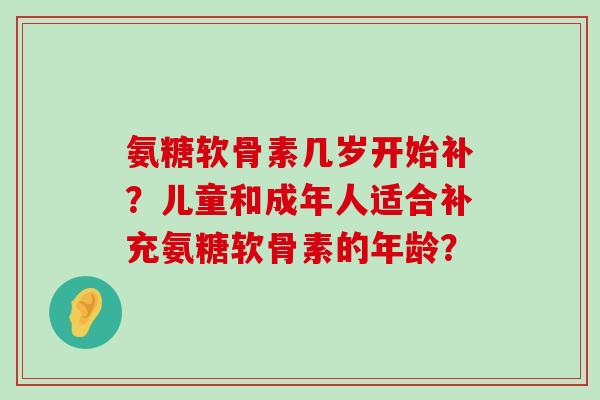 氨糖软骨素几岁开始补?儿童和成年人适合补充氨糖软骨素的年龄?-第1张图片-氨糖科普网 氨糖软骨素几岁开始补?儿童和成年人适合补充氨糖软骨素的年龄?-第1张图片-氨糖科普网