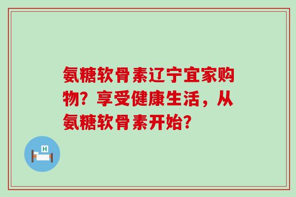 氨糖软骨素辽宁宜家购物？享受健康生活，从氨糖软骨素开始？-第1张图片-氨糖科普网