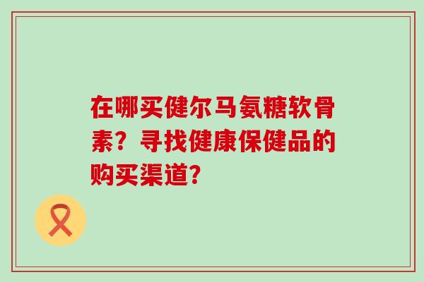 在哪买健尔马氨糖软骨素?寻找健康保健品的购买渠道?-第1张图片-氨糖科普网 在哪买健尔马氨糖软骨素?寻找健康保健品的购买渠道?-第1张图片-氨糖科普网