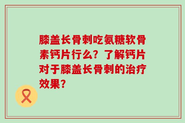 膝盖长骨刺吃氨糖软骨素钙片行么?了解钙片对于膝盖长骨刺的治疗效果?-第1张图片-氨糖科普网 膝盖长骨刺吃氨糖软骨素钙片行么?了解钙片对于膝盖长骨刺的治疗效果?-第1张图片-氨糖科普网