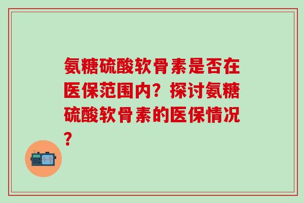 氨糖硫酸软骨素是否在医保范围内?探讨氨糖硫酸软骨素的医保情况?-第1张图片-氨糖科普网 氨糖硫酸软骨素是否在医保范围内?探讨氨糖硫酸软骨素的医保情况?-第1张图片-氨糖科普网
