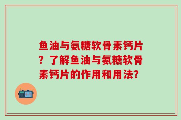 鱼油与氨糖软骨素钙片？了解鱼油与氨糖软骨素钙片的作用和用法？-第1张图片-氨糖科普网