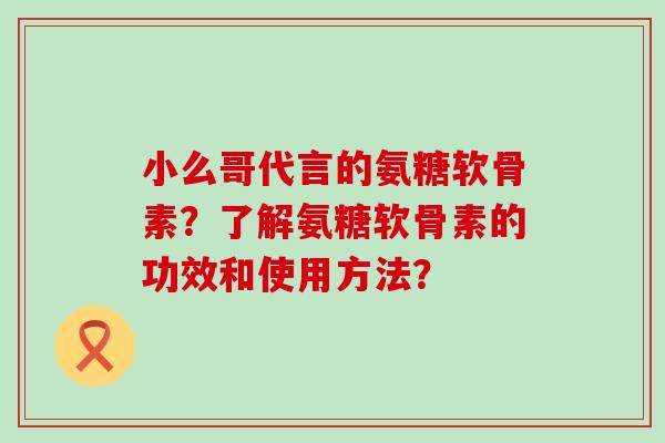 小么哥代言的氨糖软骨素？了解氨糖软骨素的功效和使用方法？-第1张图片-氨糖科普网