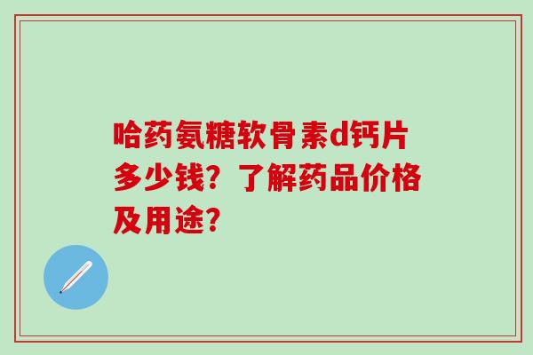 哈药氨糖软骨素d钙片多少钱?了解药品价格及用途?-第1张图片-氨糖科普网 哈药氨糖软骨素d钙片多少钱?了解药品价格及用途?-第1张图片-氨糖科普网