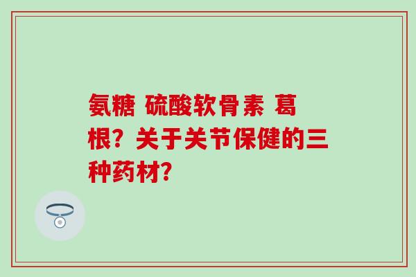 氨糖 硫酸软骨素 葛根?关于关节保健的三种药材?-第1张图片-氨糖科普网 氨糖 硫酸软骨素 葛根?关于关节保健的三种药材?-第1张图片-氨糖科普网