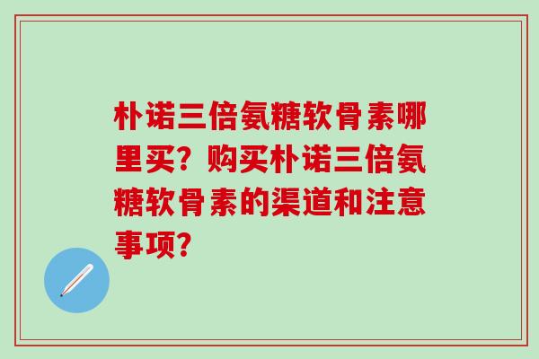 朴诺三倍氨糖软骨素哪里买?购买朴诺三倍氨糖软骨素的渠道和注意事项?-第1张图片-氨糖科普网 朴诺三倍氨糖软骨素哪里买?购买朴诺三倍氨糖软骨素的渠道和注意事项?-第1张图片-氨糖科普网
