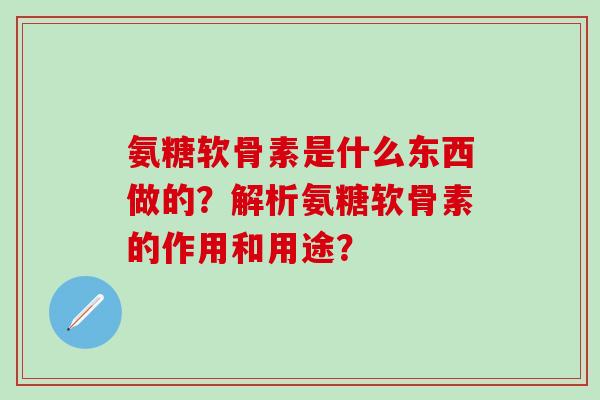 氨糖软骨素是什么东西做的？解析氨糖软骨素的作用和用途？-第1张图片-氨糖科普网