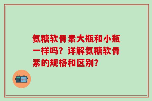 氨糖软骨素大瓶和小瓶一样吗?详解氨糖软骨素的规格和区别?-第1张图片-氨糖科普网 氨糖软骨素大瓶和小瓶一样吗?详解氨糖软骨素的规格和区别?-第1张图片-氨糖科普网