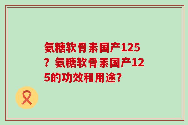 氨糖软骨素国产125？氨糖软骨素国产125的功效和用途？-第1张图片-氨糖科普网