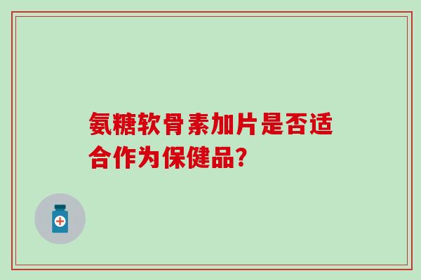 氨糖软骨素加片是否适合作为保健品？-第1张图片-氨糖科普网