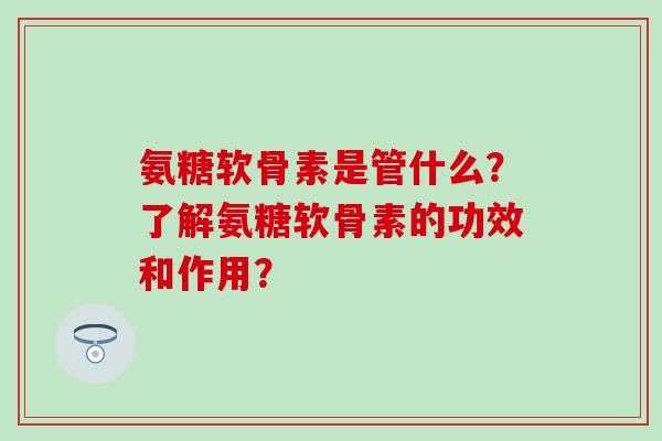 氨糖软骨素是管什么?了解氨糖软骨素的功效和作用?-第1张图片-氨糖科普网 氨糖软骨素是管什么?了解氨糖软骨素的功效和作用?-第1张图片-氨糖科普网