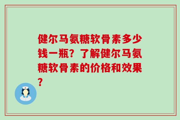 健尔马氨糖软骨素多少钱一瓶？了解健尔马氨糖软骨素的价格和效果？-第1张图片-氨糖科普网