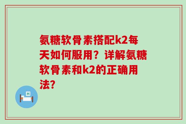 氨糖软骨素搭配k2每天如何服用?详解氨糖软骨素和k2的正确用法?-第1张图片-氨糖科普网 氨糖软骨素搭配k2每天如何服用?详解氨糖软骨素和k2的正确用法?-第1张图片-氨糖科普网