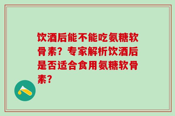 饮酒后能不能吃氨糖软骨素?专家解析饮酒后是否适合食用氨糖软骨素?-第1张图片-氨糖科普网 饮酒后能不能吃氨糖软骨素?专家解析饮酒后是否适合食用氨糖软骨素?-第1张图片-氨糖科普网